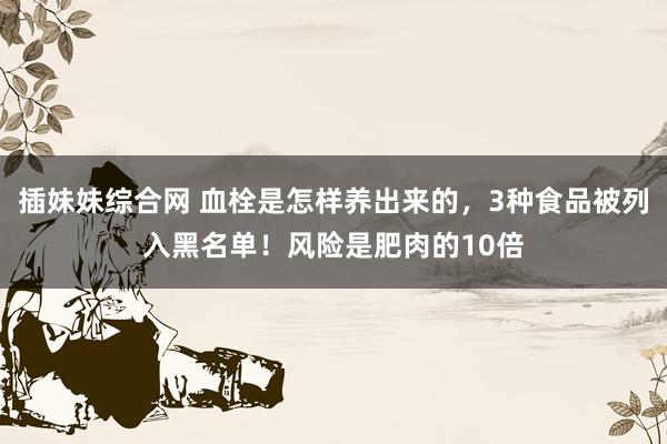 插妹妹综合网 血栓是怎样养出来的，3种食品被列入黑名单！风险是肥肉的10倍