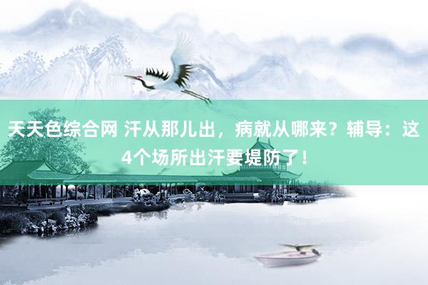 天天色综合网 汗从那儿出，病就从哪来？辅导：这4个场所出汗要堤防了！