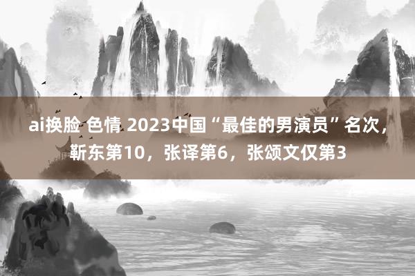 ai换脸 色情 2023中国“最佳的男演员”名次，靳东第10，张译第6，张颂文仅第3