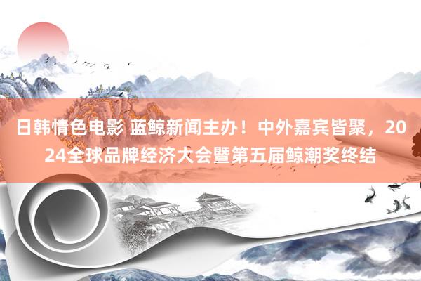 日韩情色电影 蓝鲸新闻主办！中外嘉宾皆聚，2024全球品牌经济大会暨第五届鲸潮奖终结