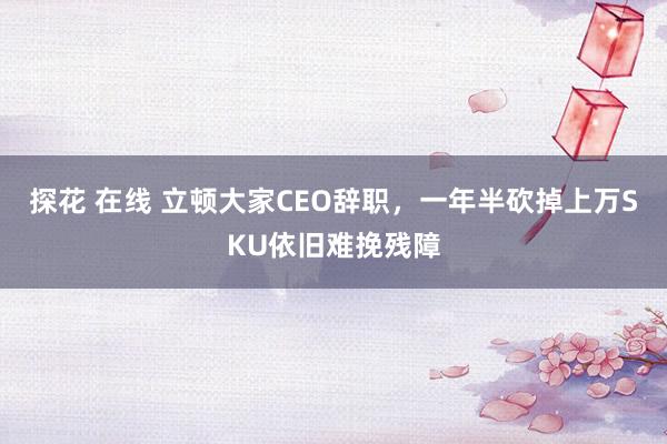 探花 在线 立顿大家CEO辞职，一年半砍掉上万SKU依旧难挽残障