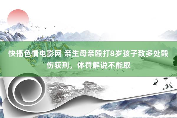 快播色情电影网 亲生母亲殴打8岁孩子致多处毁伤获刑，体罚解说不能取