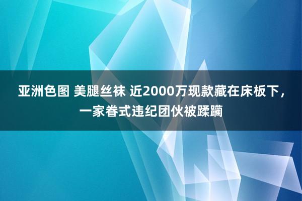 亚洲色图 美腿丝袜 近2000万现款藏在床板下，一家眷式违纪团伙被蹂躏