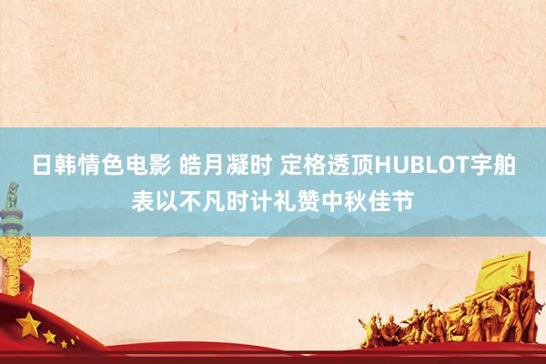 日韩情色电影 皓月凝时 定格透顶HUBLOT宇舶表以不凡时计礼赞中秋佳节