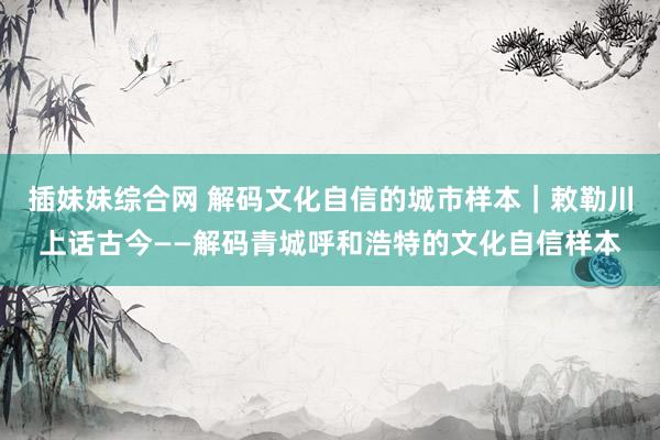 插妹妹综合网 解码文化自信的城市样本｜敕勒川上话古今——解码青城呼和浩特的文化自信样本