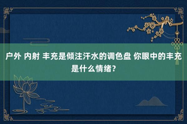 户外 内射 丰充是倾注汗水的调色盘 你眼中的丰充是什么情绪？