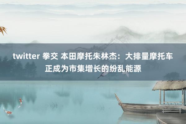 twitter 拳交 本田摩托朱林杰：大排量摩托车正成为市集增长的纷乱能源