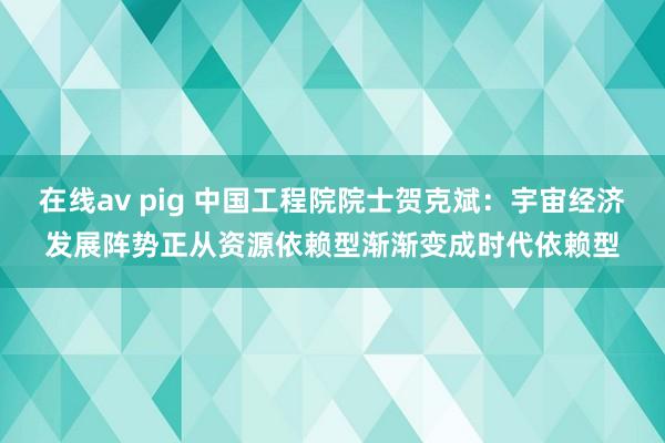 在线av pig 中国工程院院士贺克斌：宇宙经济发展阵势正从资源依赖型渐渐变成时代依赖型