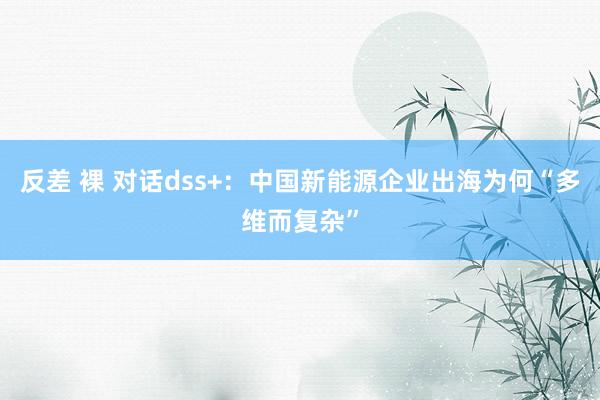 反差 裸 对话dss+：中国新能源企业出海为何“多维而复杂”