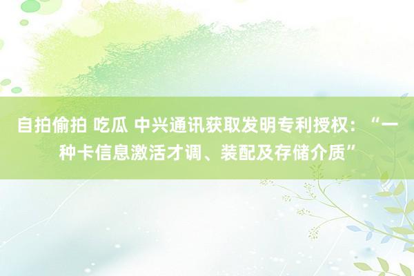 自拍偷拍 吃瓜 中兴通讯获取发明专利授权：“一种卡信息激活才调、装配及存储介质”