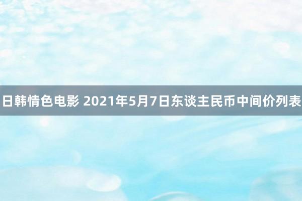 日韩情色电影 2021年5月7日东谈主民币中间价列表