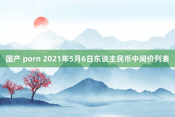 国产 porn 2021年5月6日东谈主民币中间价列表