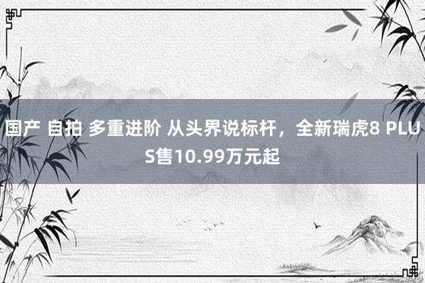 国产 自拍 多重进阶 从头界说标杆，全新瑞虎8 PLUS售10.99万元起