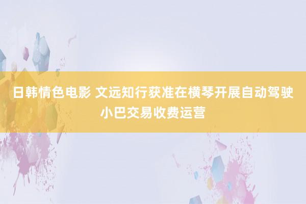 日韩情色电影 文远知行获准在横琴开展自动驾驶小巴交易收费运营