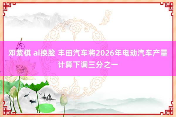 邓紫棋 ai换脸 丰田汽车将2026年电动汽车产量计算下调三分之一