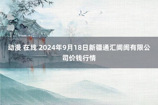 动漫 在线 2024年9月18日新疆通汇阛阓有限公司价钱行情