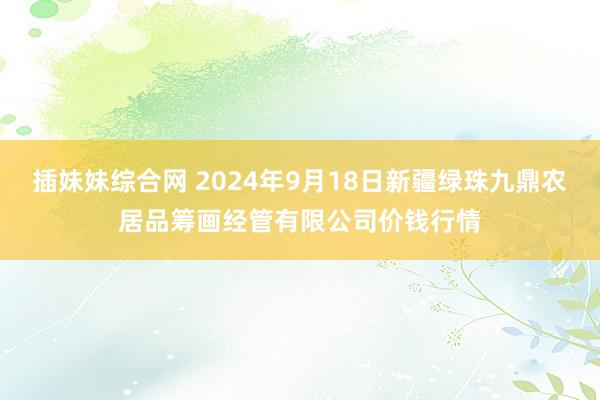 插妹妹综合网 2024年9月18日新疆绿珠九鼎农居品筹画经管有限公司价钱行情