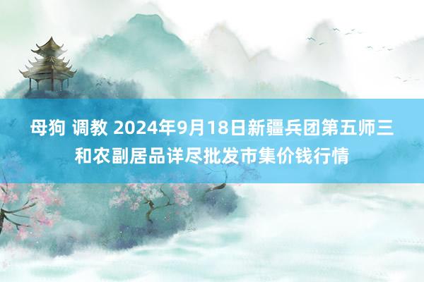 母狗 调教 2024年9月18日新疆兵团第五师三和农副居品详尽批发市集价钱行情