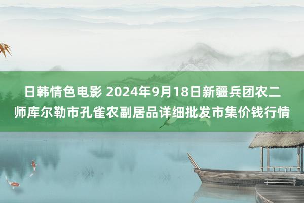 日韩情色电影 2024年9月18日新疆兵团农二师库尔勒市孔雀农副居品详细批发市集价钱行情