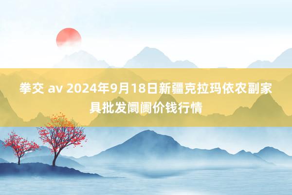 拳交 av 2024年9月18日新疆克拉玛依农副家具批发阛阓价钱行情