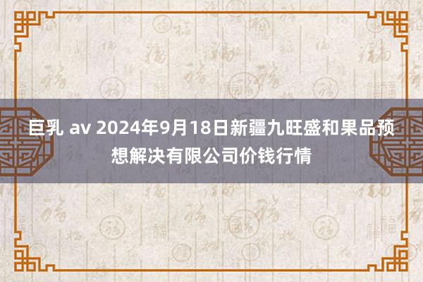 巨乳 av 2024年9月18日新疆九旺盛和果品预想解决有限公司价钱行情