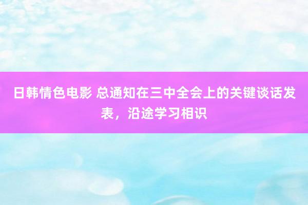 日韩情色电影 总通知在三中全会上的关键谈话发表，沿途学习相识