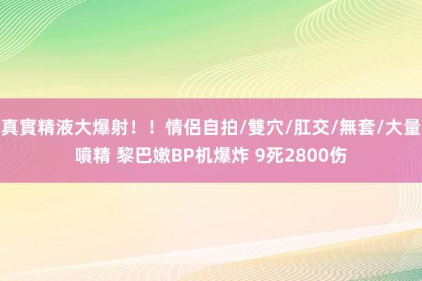 真實精液大爆射！！情侶自拍/雙穴/肛交/無套/大量噴精 黎巴嫩BP机爆炸 9死2800伤