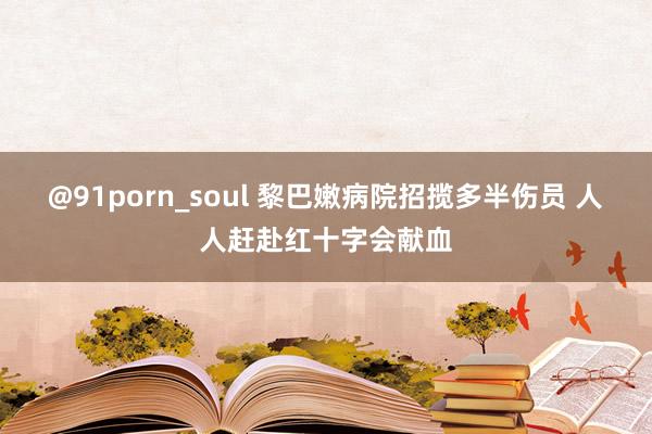 @91porn_soul 黎巴嫩病院招揽多半伤员 人人赶赴红十字会献血