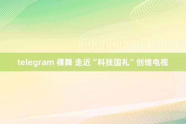 telegram 裸舞 走近“科技国礼”创维电视