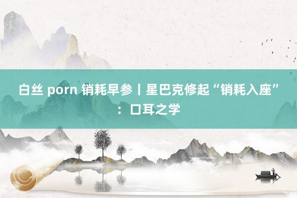 白丝 porn 销耗早参丨星巴克修起“销耗入座”：口耳之学