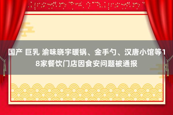 国产 巨乳 渝味晓宇暖锅、金手勺、汉唐小馆等18家餐饮门店因食安问题被通报