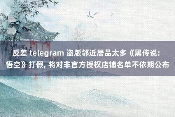 反差 telegram 盗版邻近居品太多《黑传说: 悟空》打假， 将对非官方授权店铺名单不依期公布