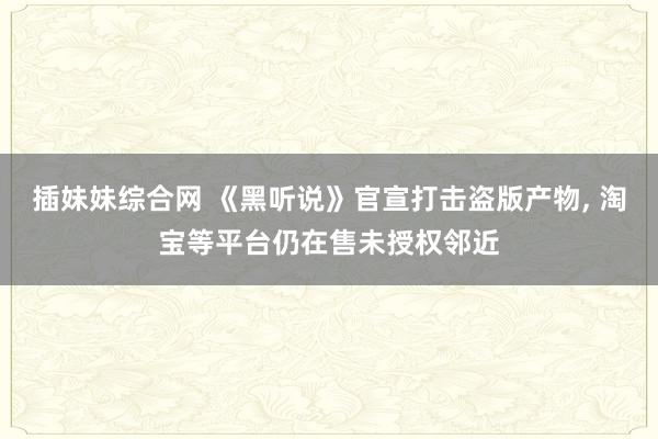 插妹妹综合网 《黑听说》官宣打击盗版产物， 淘宝等平台仍在售未授权邻近