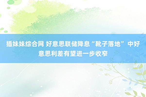 插妹妹综合网 好意思联储降息“靴子落地” 中好意思利差有望进一步收窄