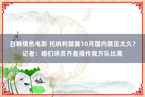 日韩情色电影 托纳利禁赛10月国内禁足太久？记者：咱们球员齐是操作我方队比赛