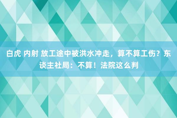 白虎 内射 放工途中被洪水冲走，算不算工伤？东谈主社局：不算！法院这么判