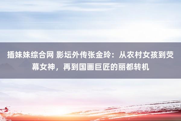 插妹妹综合网 影坛外传张金玲：从农村女孩到荧幕女神，再到国画巨匠的丽都转机