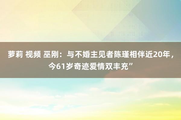 萝莉 视频 巫刚：与不婚主见者陈瑾相伴近20年，今61岁奇迹爱情双丰充”