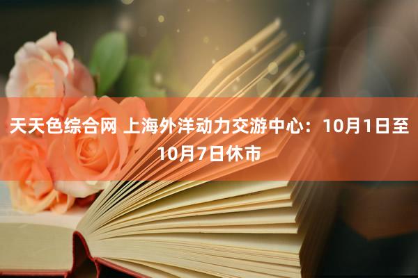 天天色综合网 上海外洋动力交游中心：10月1日至10月7日休市