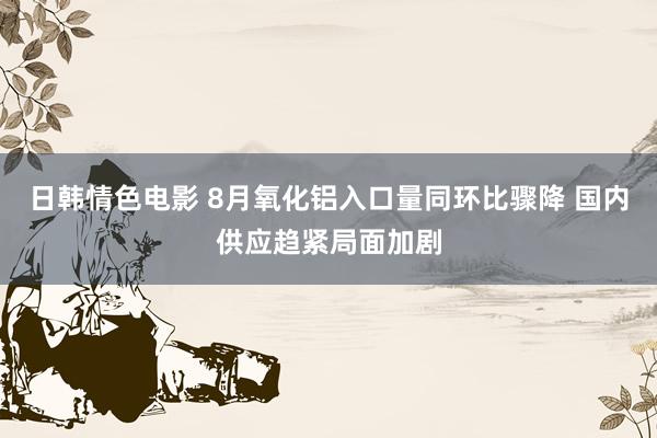 日韩情色电影 8月氧化铝入口量同环比骤降 国内供应趋紧局面加剧