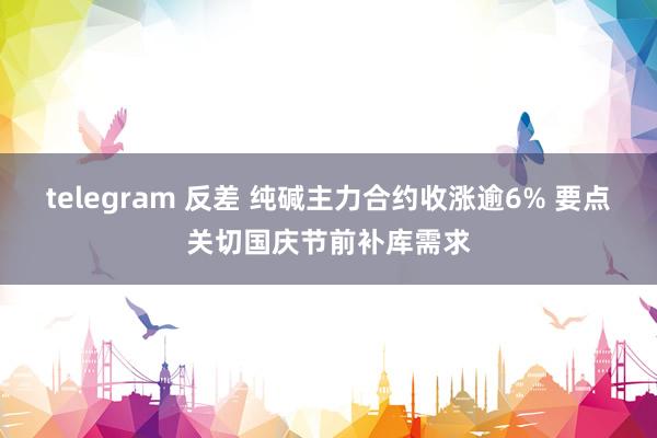 telegram 反差 纯碱主力合约收涨逾6% 要点关切国庆节前补库需求