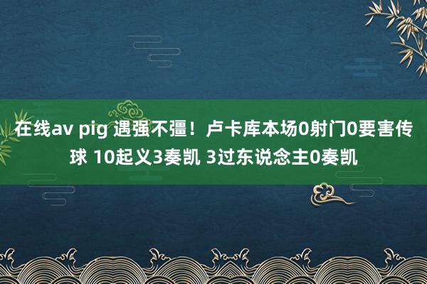 在线av pig 遇强不彊！卢卡库本场0射门0要害传球 10起义3奏凯 3过东说念主0奏凯