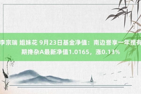 李宗瑞 姐妹花 9月23日基金净值：南边誉享一年捏有期搀杂A最新净值1.0165，涨0.13%