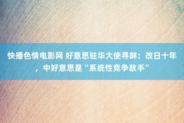 快播色情电影网 好意思驻华大使寻衅：改日十年，中好意思是“系统性竞争敌手”