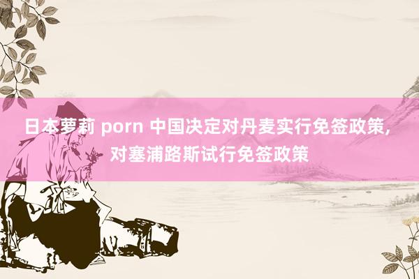 日本萝莉 porn 中国决定对丹麦实行免签政策， 对塞浦路斯试行免签政策