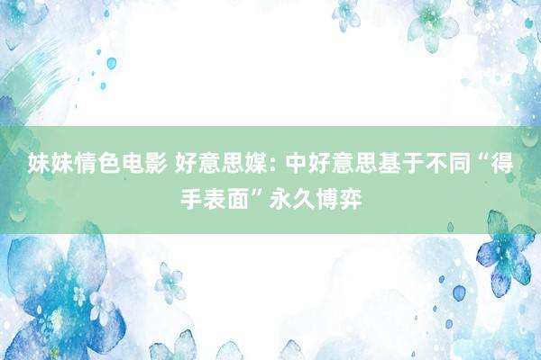 妹妹情色电影 好意思媒: 中好意思基于不同“得手表面”永久博弈