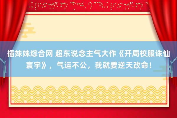 插妹妹综合网 超东说念主气大作《开局校服诛仙寰宇》，气运不公，我就要逆天改命！