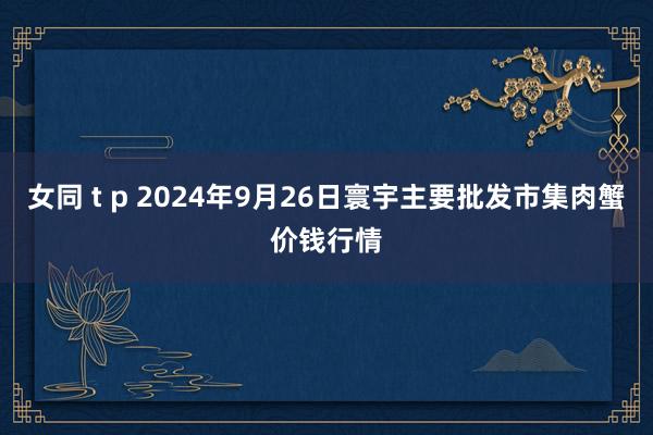 女同 t p 2024年9月26日寰宇主要批发市集肉蟹价钱行情