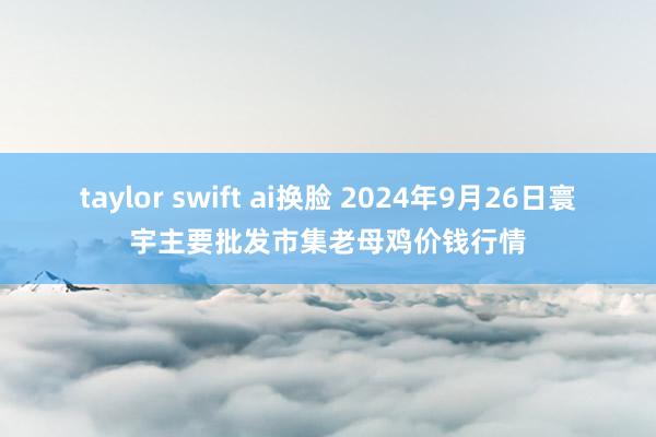 taylor swift ai换脸 2024年9月26日寰宇主要批发市集老母鸡价钱行情