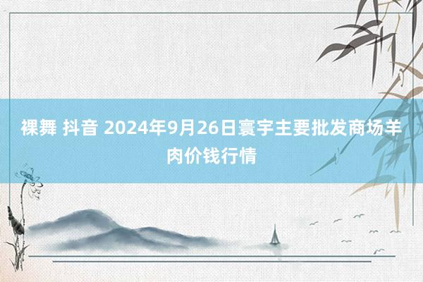 裸舞 抖音 2024年9月26日寰宇主要批发商场羊肉价钱行情